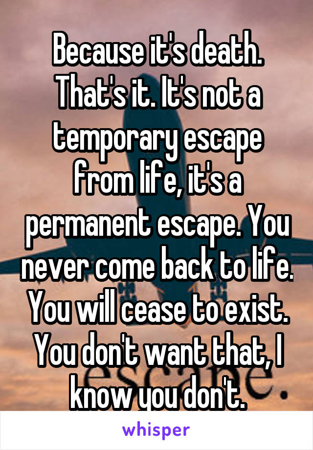 Because it's death. That's it. It's not a temporary escape from life, it's a permanent escape. You never come back to life. You will cease to exist. You don't want that, I know you don't.