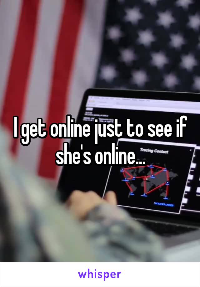 I get online just to see if she's online...