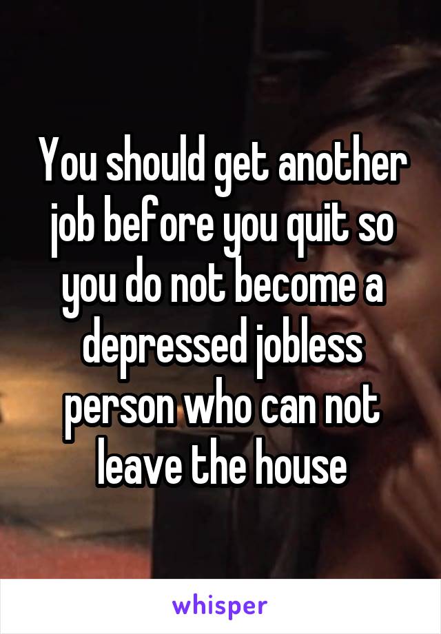 You should get another job before you quit so you do not become a depressed jobless person who can not leave the house