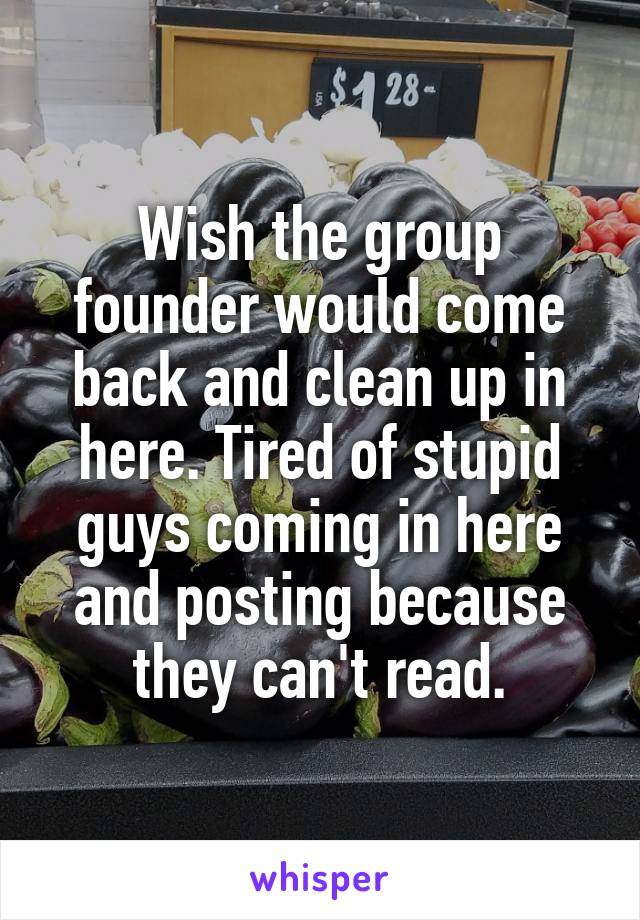 Wish the group founder would come back and clean up in here. Tired of stupid guys coming in here and posting because they can't read.