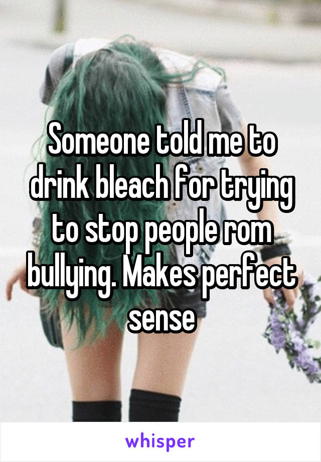 Someone told me to drink bleach for trying to stop people rom bullying. Makes perfect sense