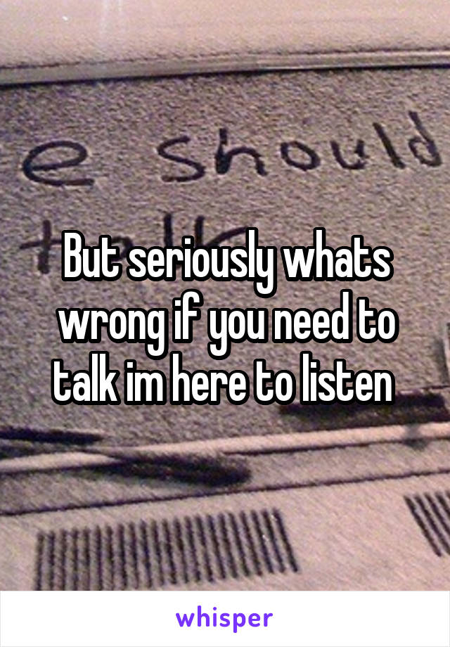 But seriously whats wrong if you need to talk im here to listen 