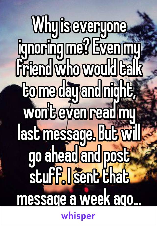 Why is everyone ignoring me? Even my friend who would talk to me day and night, won't even read my last message. But will go ahead and post stuff. I sent that message a week ago...