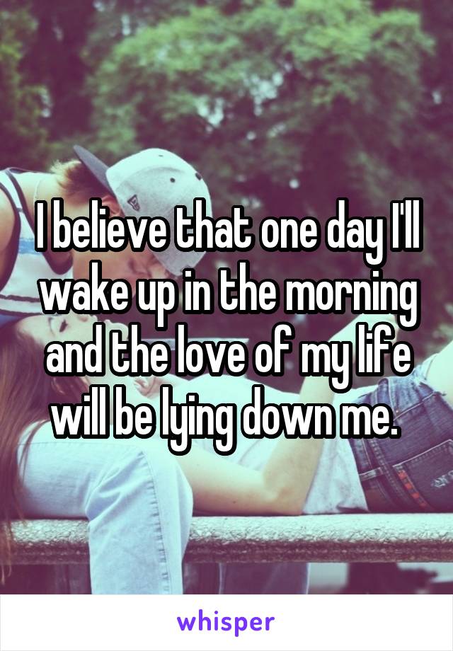 I believe that one day I'll wake up in the morning and the love of my life will be lying down me. 