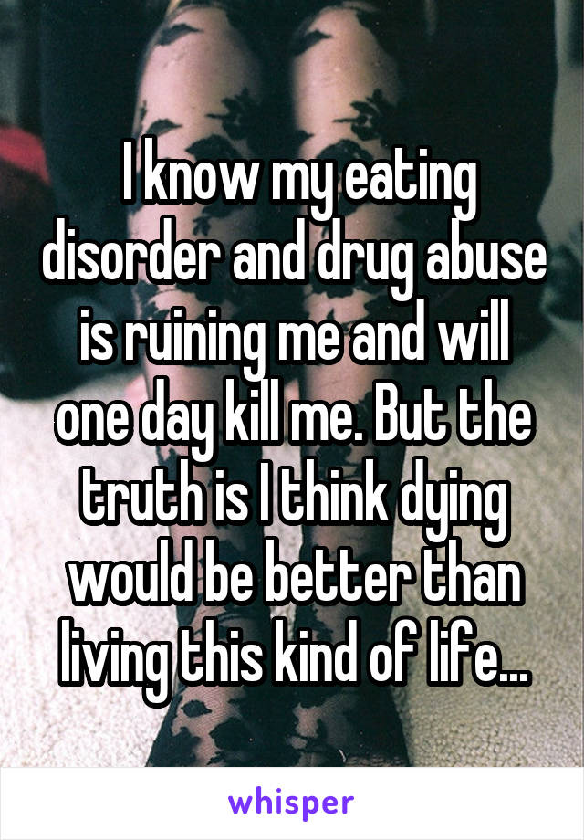  I know my eating disorder and drug abuse is ruining me and will one day kill me. But the truth is I think dying would be better than living this kind of life...