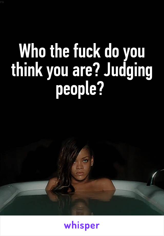 Who the fuck do you think you are? Judging people? 




