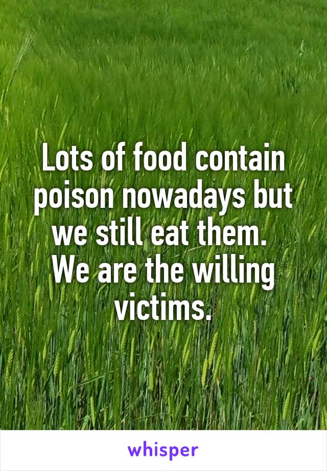 Lots of food contain poison nowadays but we still eat them. 
We are the willing victims.