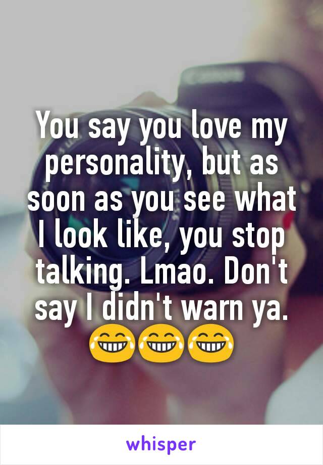 You say you love my personality, but as soon as you see what I look like, you stop talking. Lmao. Don't say I didn't warn ya. 😂😂😂