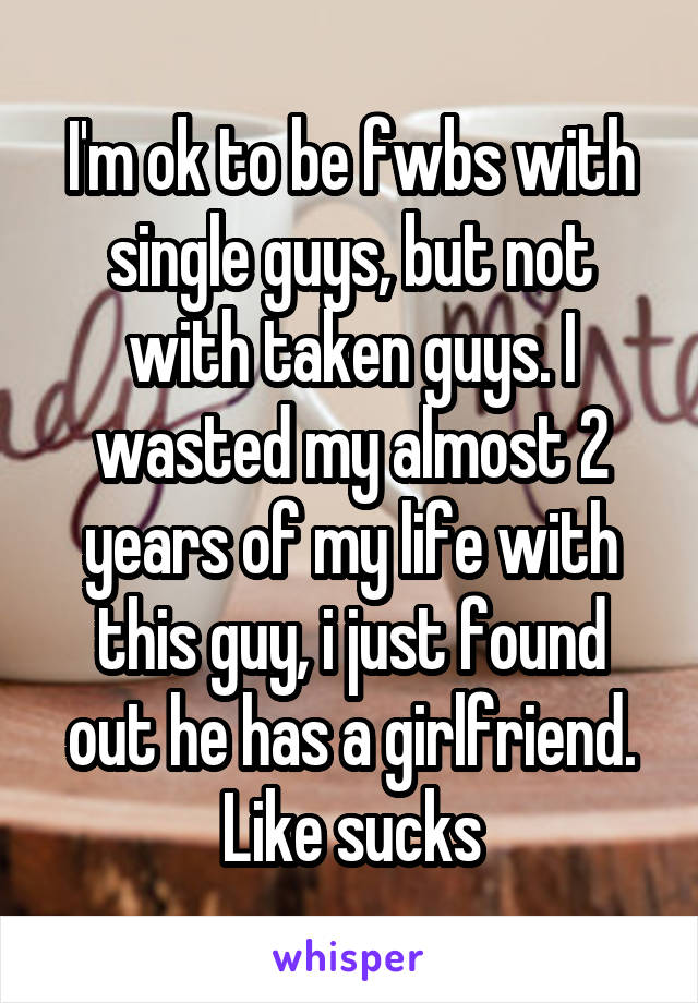 I'm ok to be fwbs with single guys, but not with taken guys. I wasted my almost 2 years of my life with this guy, i just found out he has a girlfriend. Like sucks