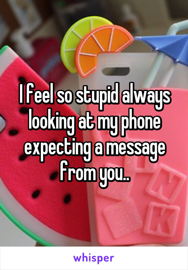 I feel so stupid always looking at my phone expecting a message from you..