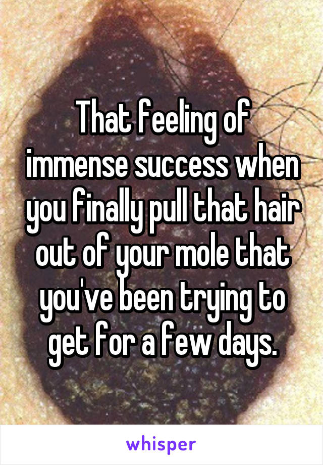 That feeling of immense success when you finally pull that hair out of your mole that you've been trying to get for a few days.