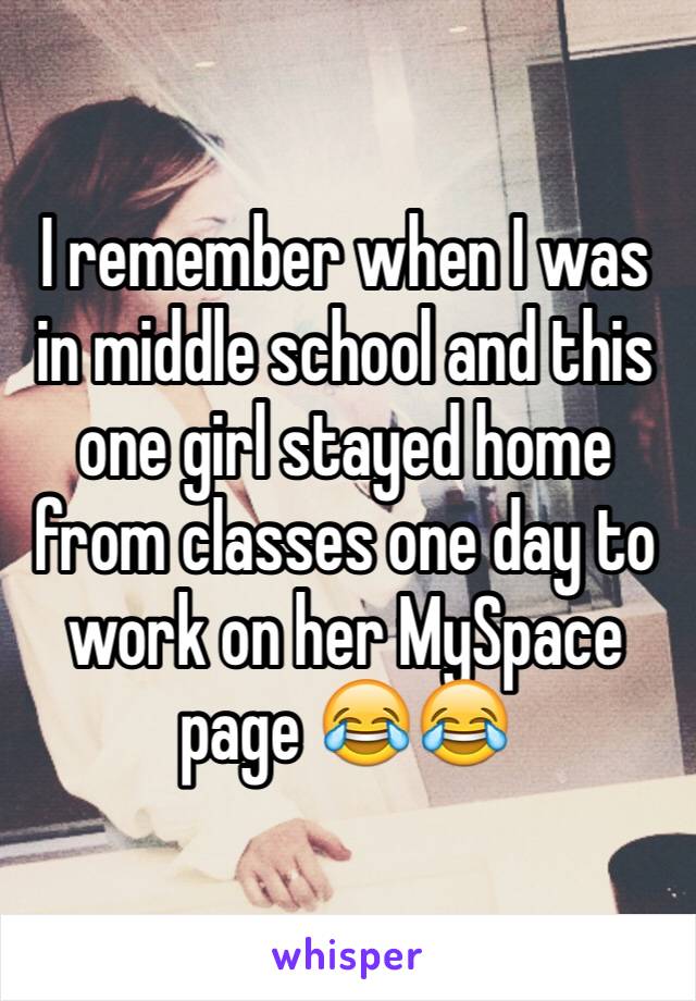 I remember when I was in middle school and this one girl stayed home from classes one day to work on her MySpace page 😂😂