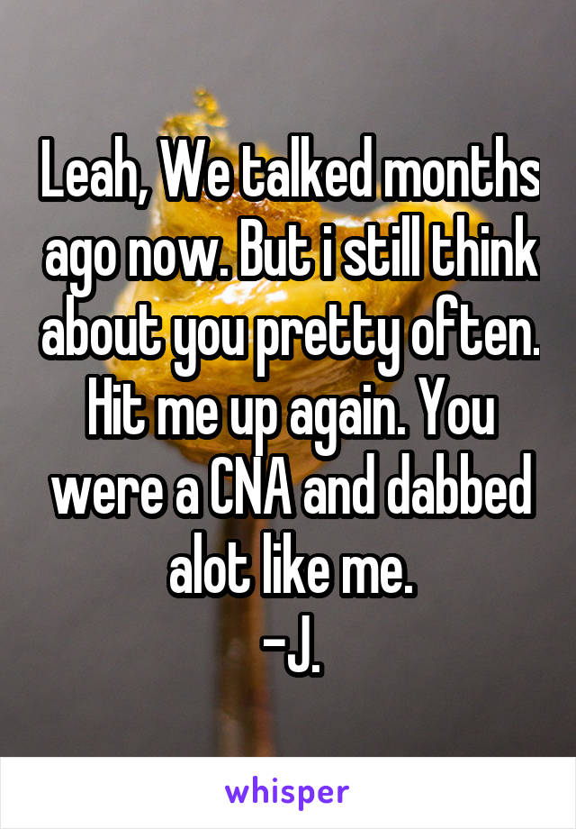 Leah, We talked months ago now. But i still think about you pretty often. Hit me up again. You were a CNA and dabbed alot like me.
-J.