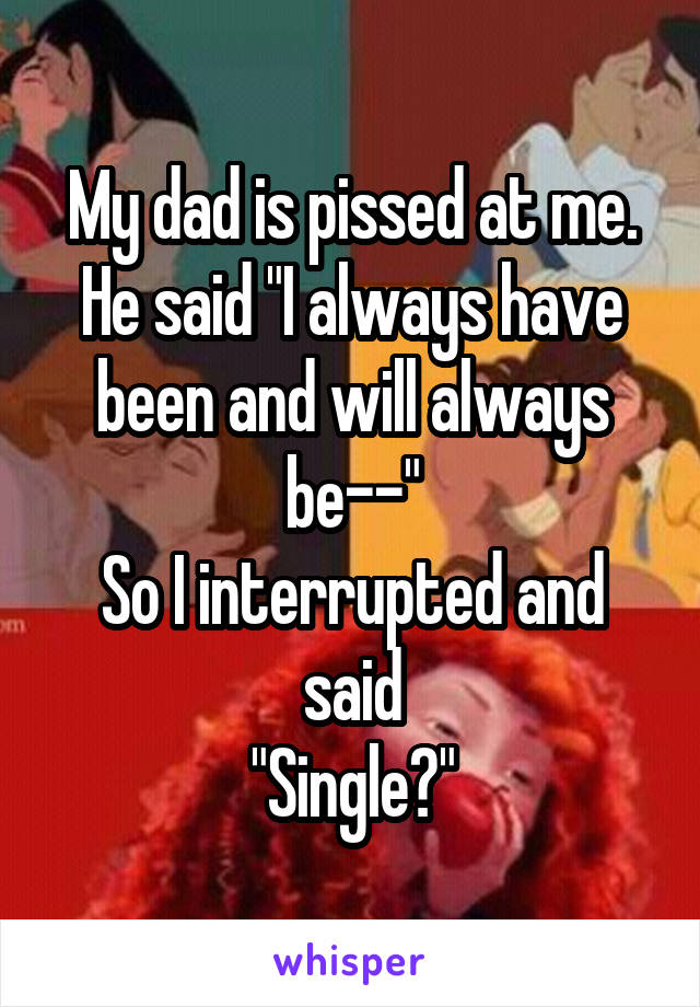 My dad is pissed at me. He said "I always have been and will always be--"
So I interrupted and said
"Single?"