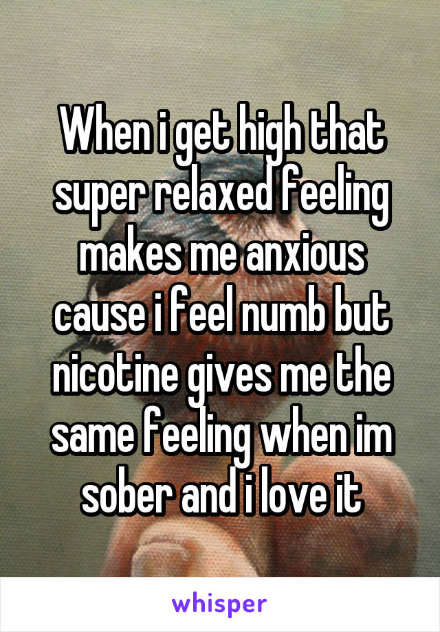 When i get high that super relaxed feeling makes me anxious cause i feel numb but nicotine gives me the same feeling when im sober and i love it
