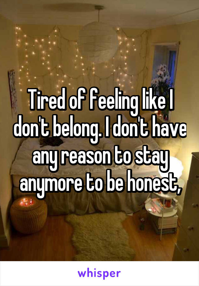 Tired of feeling like I don't belong. I don't have any reason to stay anymore to be honest,