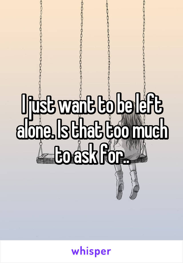 I just want to be left alone. Is that too much to ask for..