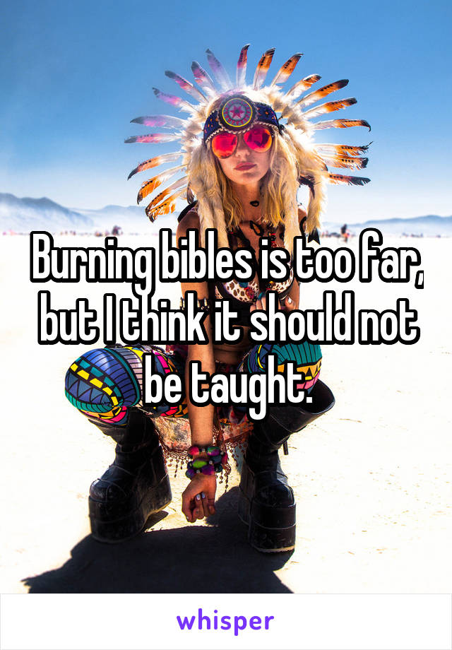 Burning bibles is too far, but I think it should not be taught.
