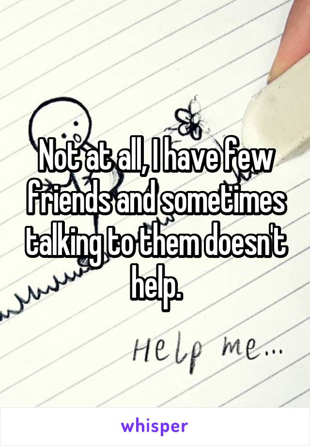 Not at all, I have few friends and sometimes talking to them doesn't help.