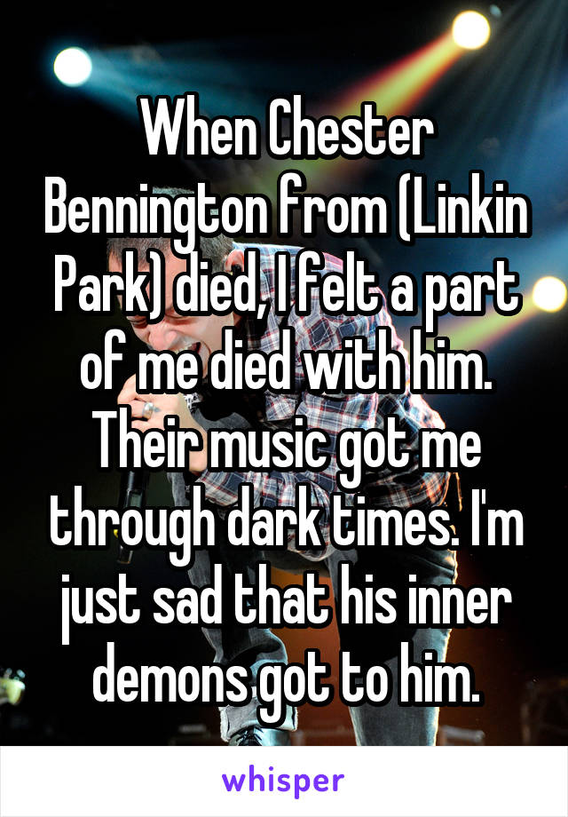 When Chester Bennington from (Linkin Park) died, I felt a part of me died with him. Their music got me through dark times. I'm just sad that his inner demons got to him.