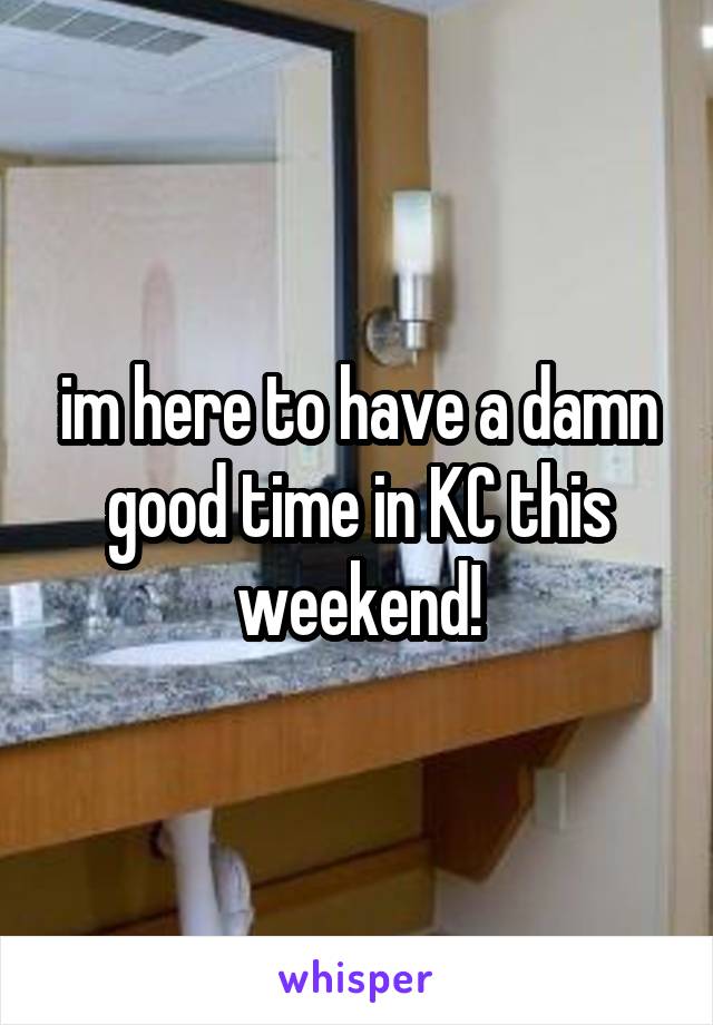im here to have a damn good time in KC this weekend!