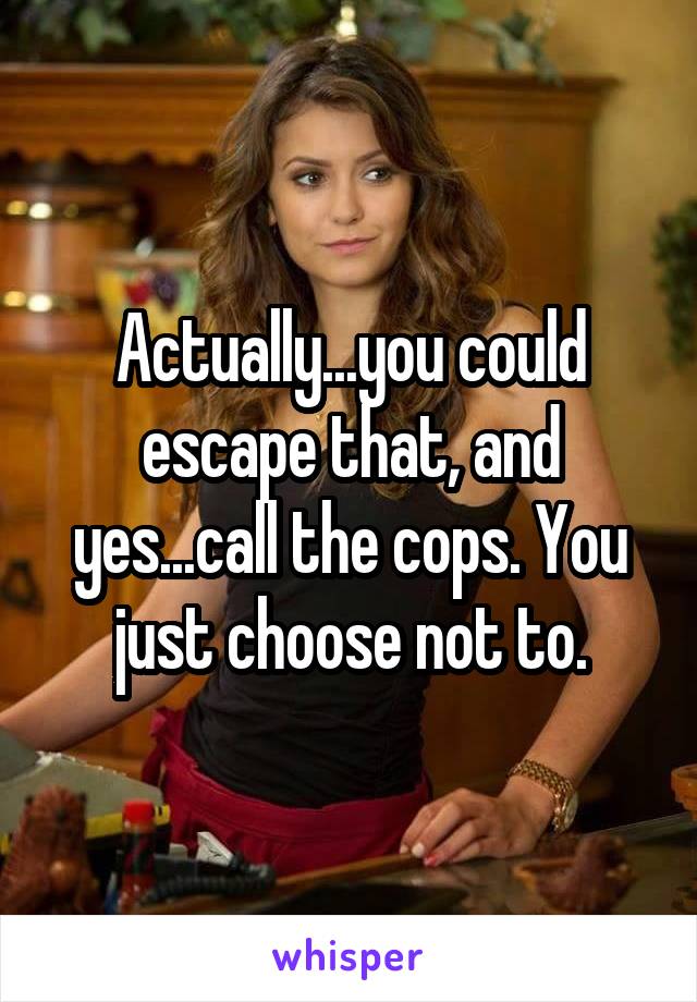 Actually...you could escape that, and yes...call the cops. You just choose not to.