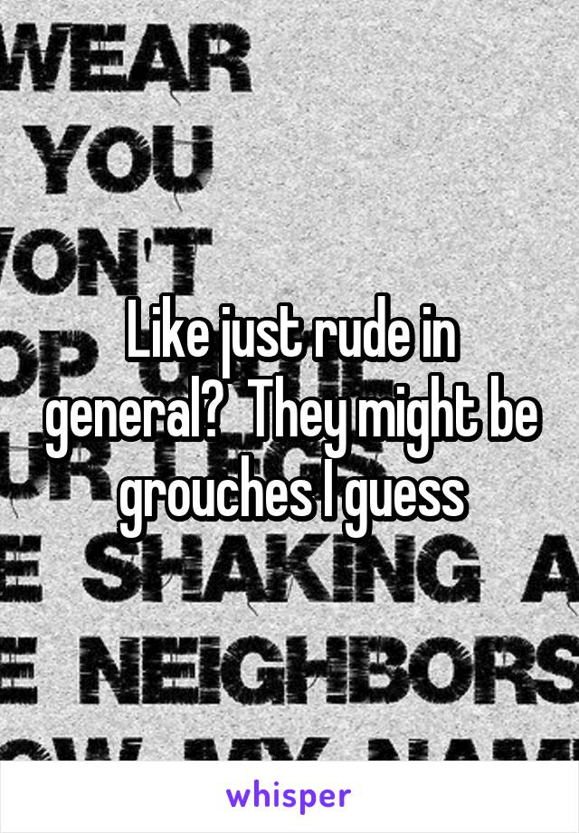 Like just rude in general?  They might be grouches I guess