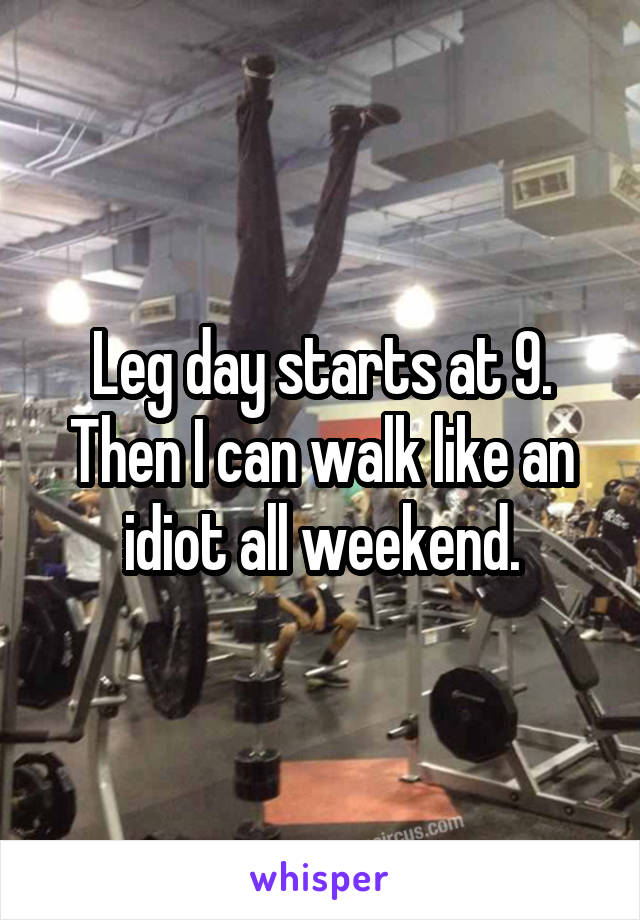 Leg day starts at 9. Then I can walk like an idiot all weekend.
