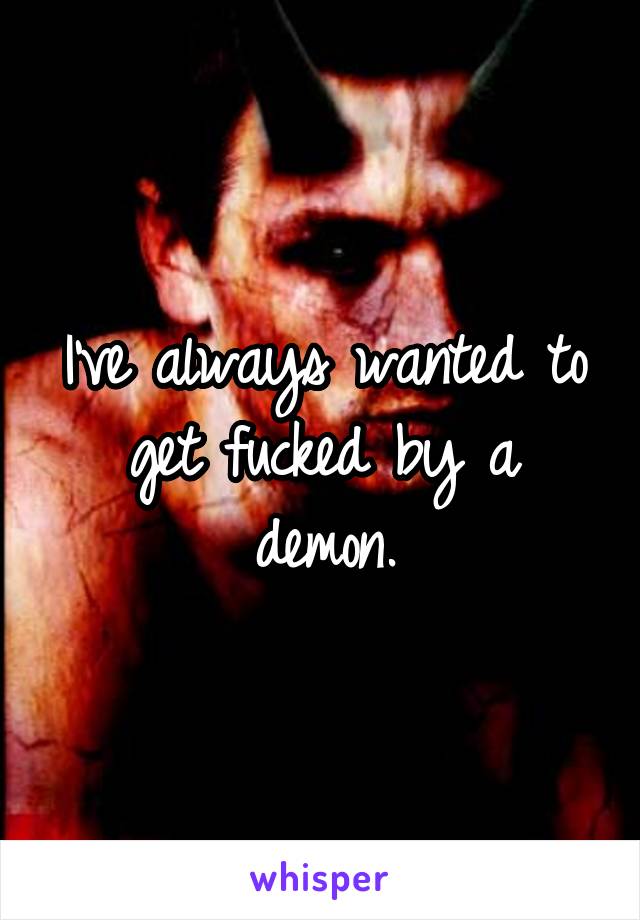 I've always wanted to get fucked by a demon.