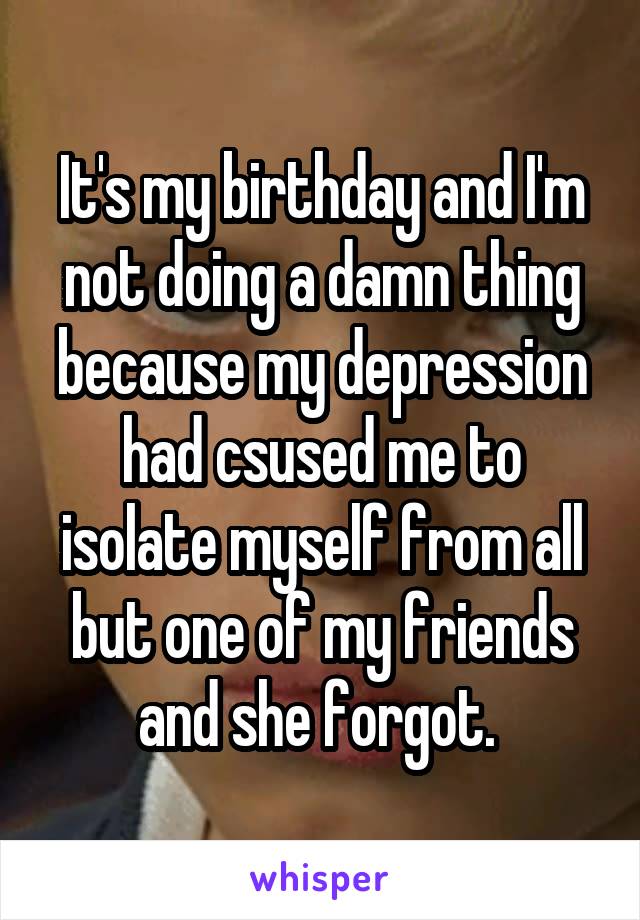 It's my birthday and I'm not doing a damn thing because my depression had csused me to isolate myself from all but one of my friends and she forgot. 