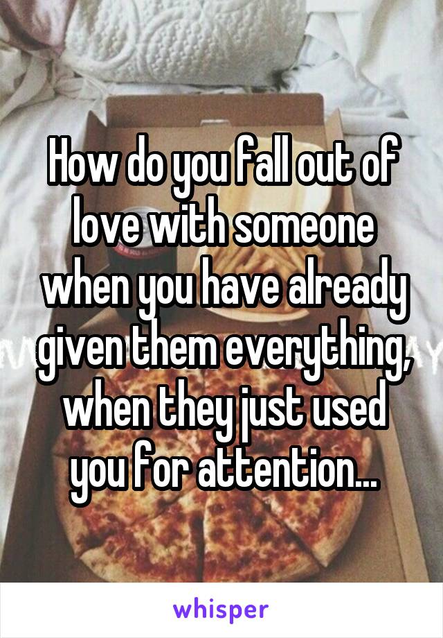 How do you fall out of love with someone when you have already given them everything, when they just used you for attention...