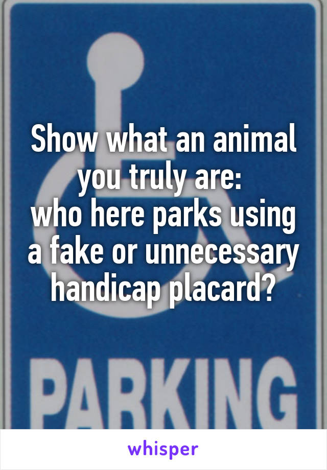 Show what an animal you truly are: 
who here parks using a fake or unnecessary handicap placard?
