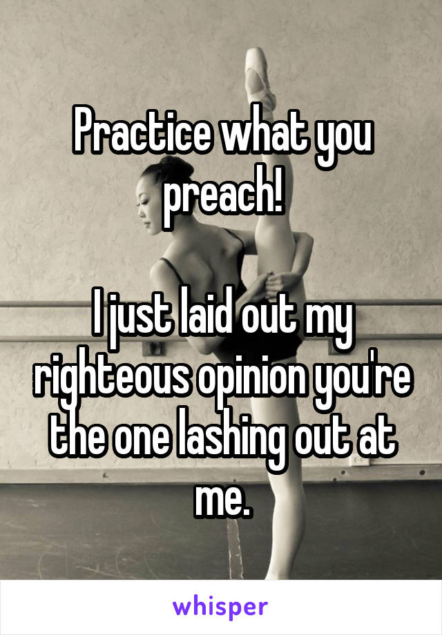 Practice what you preach!

I just laid out my righteous opinion you're the one lashing out at me.