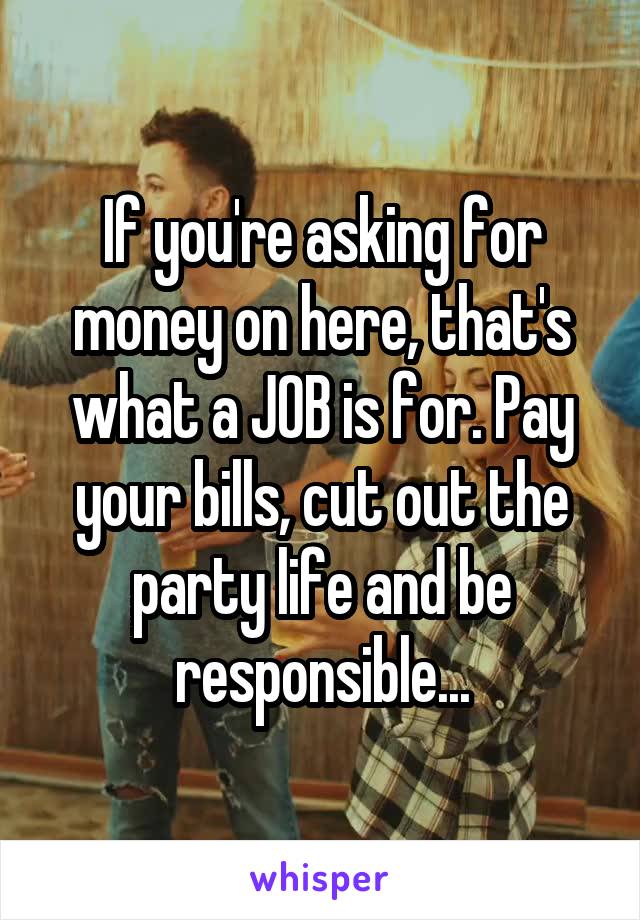 If you're asking for money on here, that's what a JOB is for. Pay your bills, cut out the party life and be responsible...