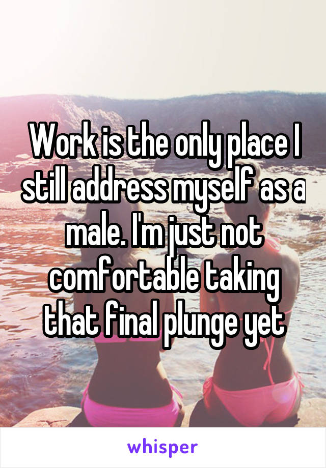 Work is the only place I still address myself as a male. I'm just not comfortable taking that final plunge yet