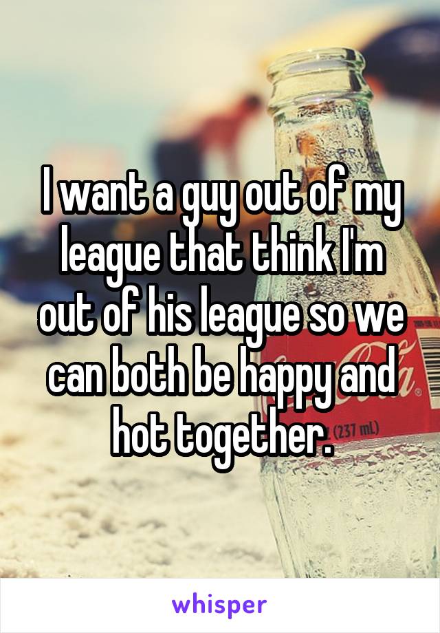 I want a guy out of my league that think I'm out of his league so we can both be happy and hot together.