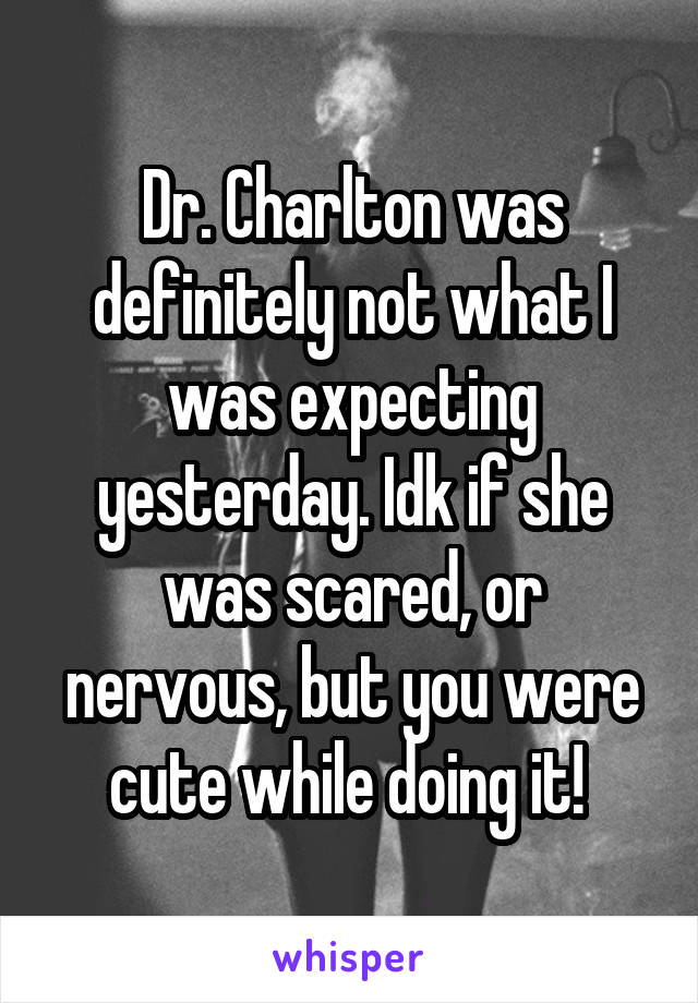 Dr. Charlton was definitely not what I was expecting yesterday. Idk if she was scared, or nervous, but you were cute while doing it! 