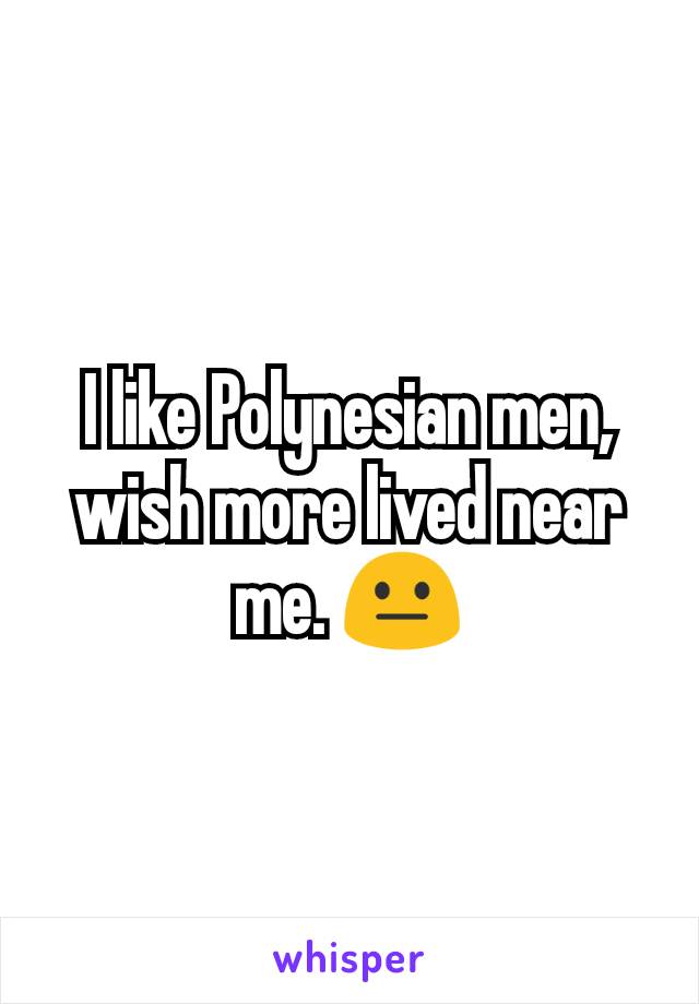 I like Polynesian men, wish more lived near me. 😐