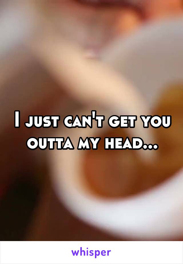 I just can't get you outta my head...