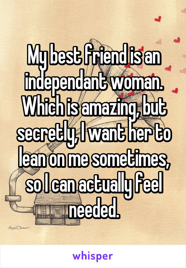 My best friend is an independant woman. Which is amazing, but secretly, I want her to lean on me sometimes, so I can actually feel needed.