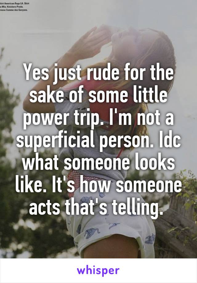 Yes just rude for the sake of some little power trip. I'm not a superficial person. Idc what someone looks like. It's how someone acts that's telling. 