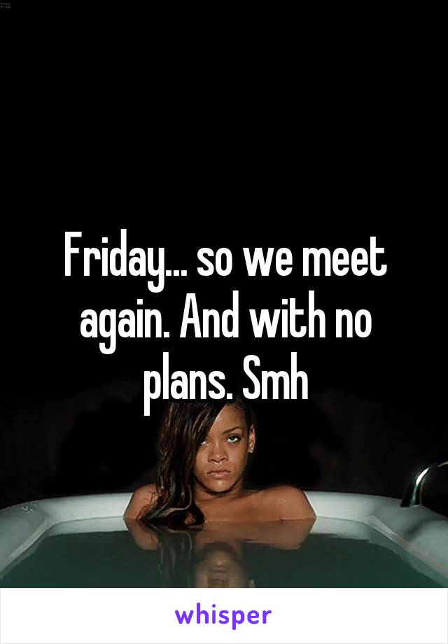 Friday... so we meet again. And with no plans. Smh