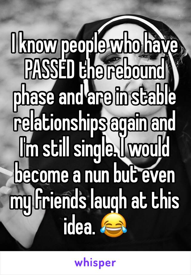 I know people who have PASSED the rebound phase and are in stable relationships again and I'm still single. I would become a nun but even my friends laugh at this idea. 😂