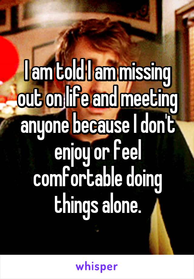 I am told I am missing out on life and meeting anyone because I don't enjoy or feel comfortable doing things alone.