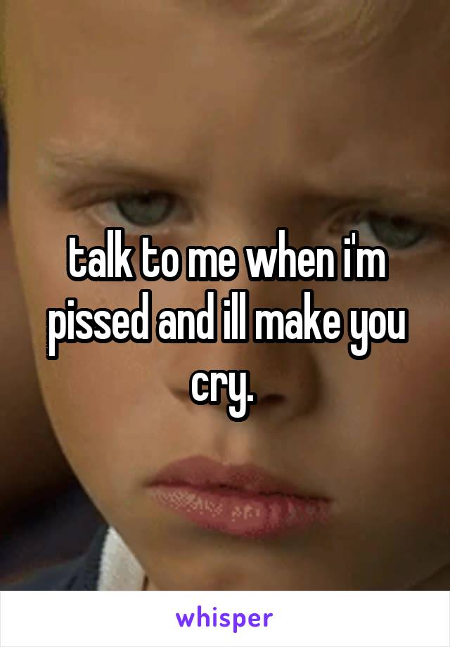 talk to me when i'm pissed and ill make you cry. 