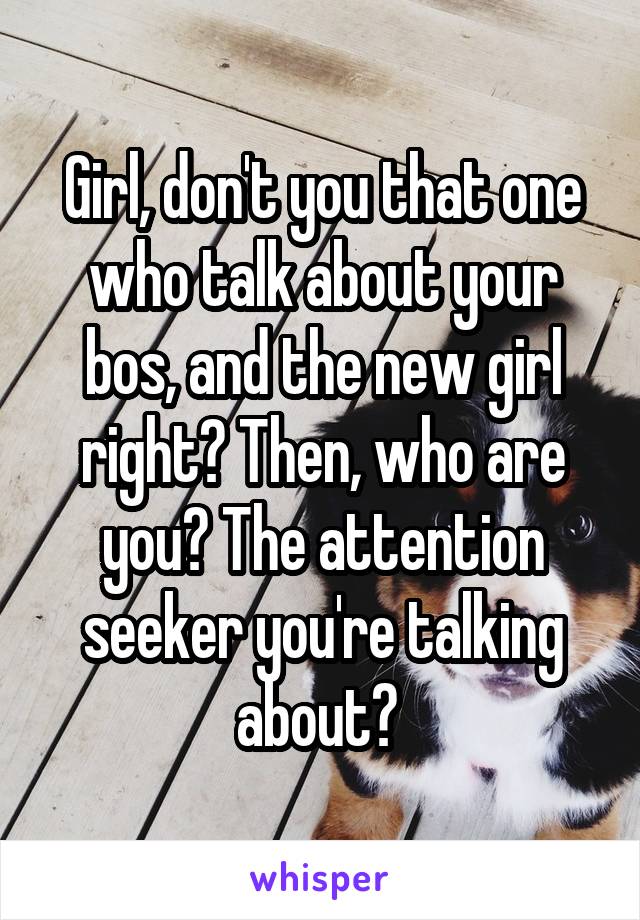Girl, don't you that one who talk about your bos, and the new girl right? Then, who are you? The attention seeker you're talking about? 