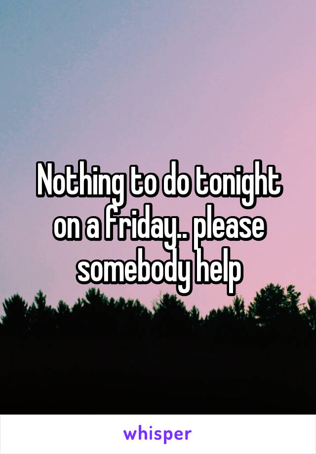 Nothing to do tonight on a friday.. please somebody help