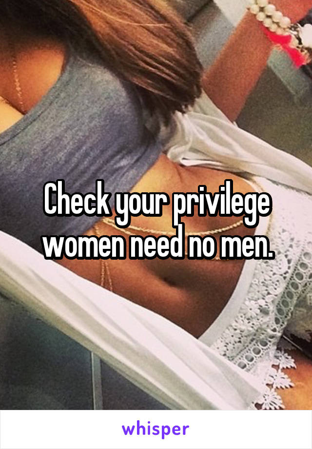 Check your privilege women need no men.