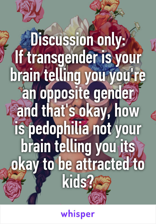 Discussion only:
If transgender is your brain telling you you're an opposite gender and that's okay, how is pedophilia not your brain telling you its okay to be attracted to kids?