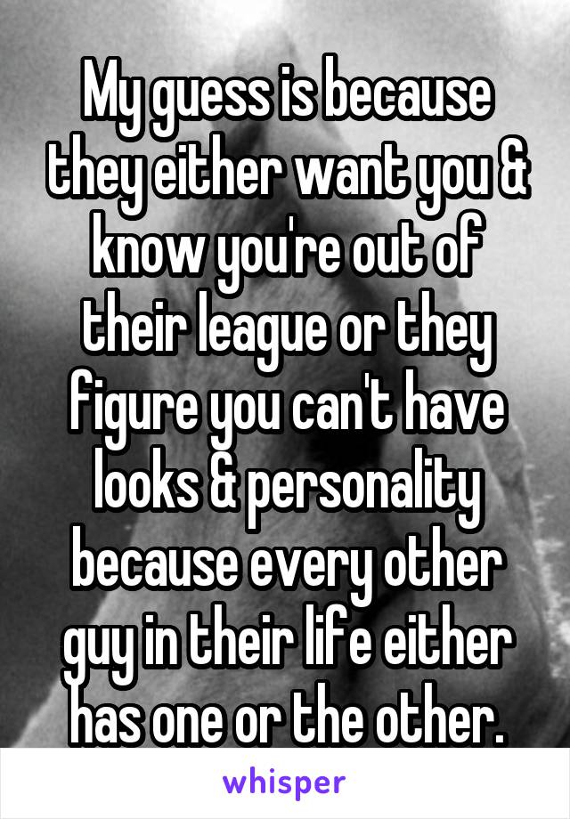 My guess is because they either want you & know you're out of their league or they figure you can't have looks & personality because every other guy in their life either has one or the other.